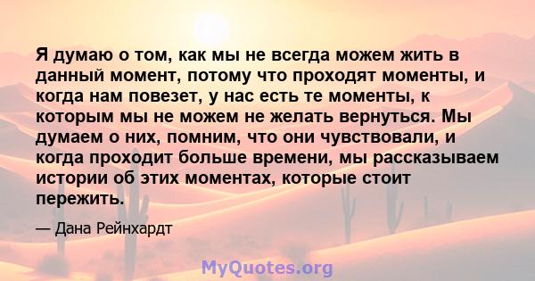 Я думаю о том, как мы не всегда можем жить в данный момент, потому что проходят моменты, и когда нам повезет, у нас есть те моменты, к которым мы не можем не желать вернуться. Мы думаем о них, помним, что они