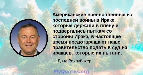 Американские военнопленные из последней войны в Ираке, которые держали в плену и подвергались пыткам со стороны Ирака, в настоящее время предотвращают наше правительство подать в суд на иракцев, которые их пытали.