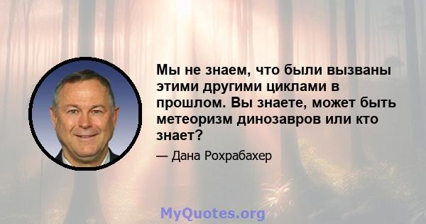 Мы не знаем, что были вызваны этими другими циклами в прошлом. Вы знаете, может быть метеоризм динозавров или кто знает?