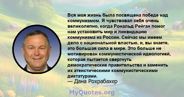 Вся моя жизнь была посвящена победе над коммунизмом. Я чувствовал себя очень великолепно, когда Рональд Рейган помог нам установить мир и ликвидацию коммунизма из России. Сейчас мы имеем дело с национальной властью, и,