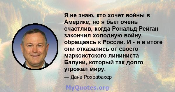 Я не знаю, кто хочет войны в Америке, но я был очень счастлив, когда Рональд Рейган закончил холодную войну, обращаясь к России. И - и в итоге они отказались от своего марксистского лининиста Балуни, который так долго