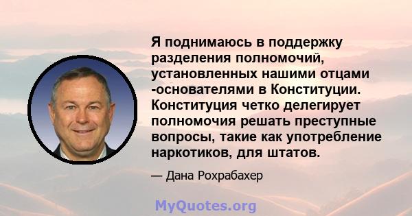 Я поднимаюсь в поддержку разделения полномочий, установленных нашими отцами -основателями в Конституции. Конституция четко делегирует полномочия решать преступные вопросы, такие как употребление наркотиков, для штатов.