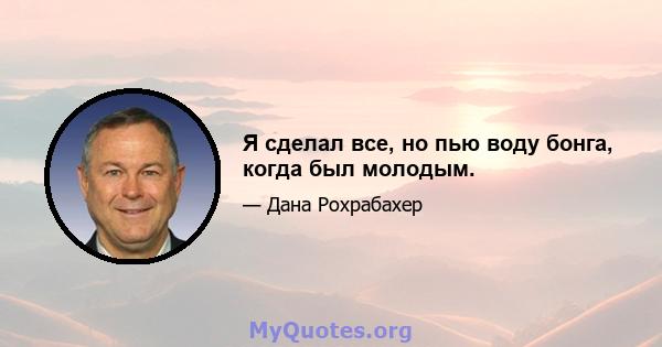 Я сделал все, но пью воду бонга, когда был молодым.