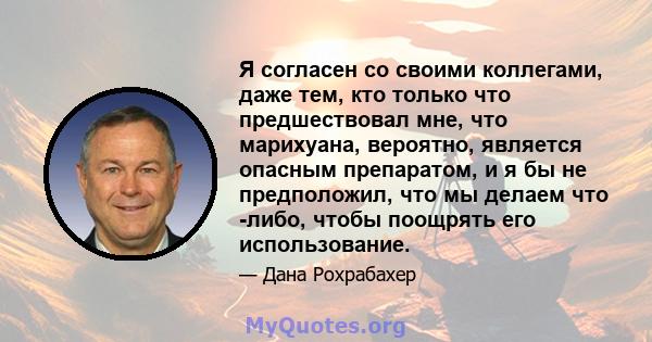 Я согласен со своими коллегами, даже тем, кто только что предшествовал мне, что марихуана, вероятно, является опасным препаратом, и я бы не предположил, что мы делаем что -либо, чтобы поощрять его использование.