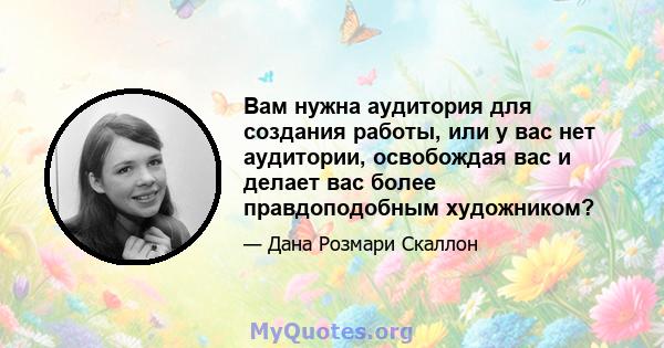 Вам нужна аудитория для создания работы, или у вас нет аудитории, освобождая вас и делает вас более правдоподобным художником?