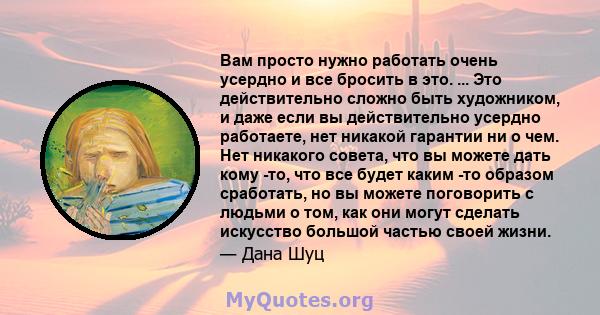 Вам просто нужно работать очень усердно и все бросить в это. ... Это действительно сложно быть художником, и даже если вы действительно усердно работаете, нет никакой гарантии ни о чем. Нет никакого совета, что вы