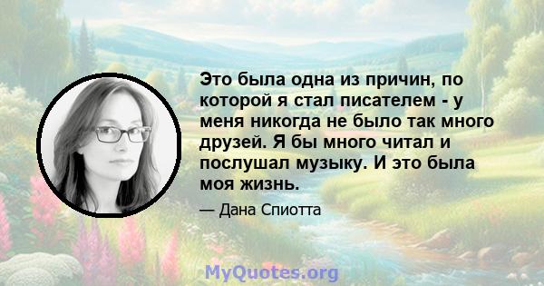 Это была одна из причин, по которой я стал писателем - у меня никогда не было так много друзей. Я бы много читал и послушал музыку. И это была моя жизнь.