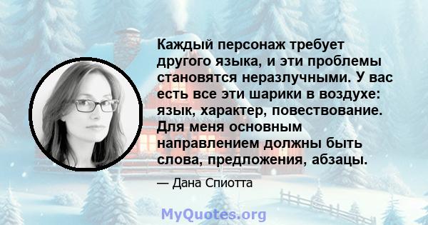 Каждый персонаж требует другого языка, и эти проблемы становятся неразлучными. У вас есть все эти шарики в воздухе: язык, характер, повествование. Для меня основным направлением должны быть слова, предложения, абзацы.