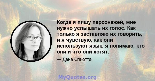 Когда я пишу персонажей, мне нужно услышать их голос. Как только я заставляю их говорить, и я чувствую, как они используют язык, я понимаю, кто они и что они хотят.