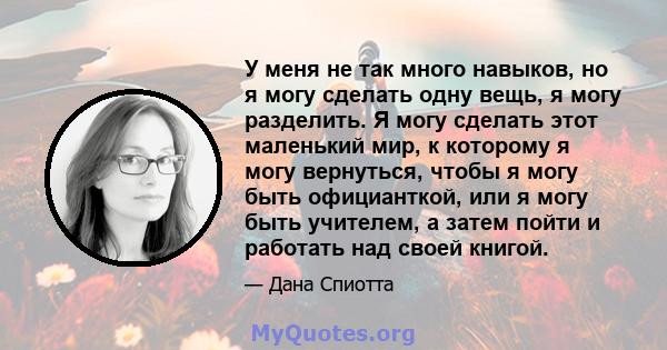 У меня не так много навыков, но я могу сделать одну вещь, я могу разделить. Я могу сделать этот маленький мир, к которому я могу вернуться, чтобы я могу быть официанткой, или я могу быть учителем, а затем пойти и