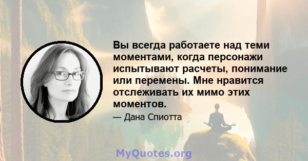 Вы всегда работаете над теми моментами, когда персонажи испытывают расчеты, понимание или перемены. Мне нравится отслеживать их мимо этих моментов.