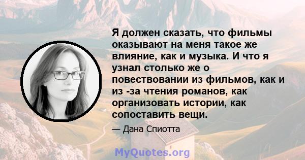 Я должен сказать, что фильмы оказывают на меня такое же влияние, как и музыка. И что я узнал столько же о повествовании из фильмов, как и из -за чтения романов, как организовать истории, как сопоставить вещи.