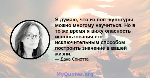 Я думаю, что из поп -культуры можно многому научиться. Но в то же время я вижу опасность использования его исключительным способом построить значение в вашей жизни.