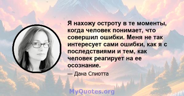 Я нахожу остроту в те моменты, когда человек понимает, что совершил ошибки. Меня не так интересует сами ошибки, как я с последствиями и тем, как человек реагирует на ее осознание.