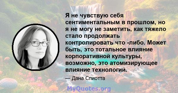 Я не чувствую себя сентиментальным в прошлом, но я не могу не заметить, как тяжело стало продолжать контролировать что -либо. Может быть, это тотальное влияние корпоративной культуры, возможно, это атомизирующее влияние 