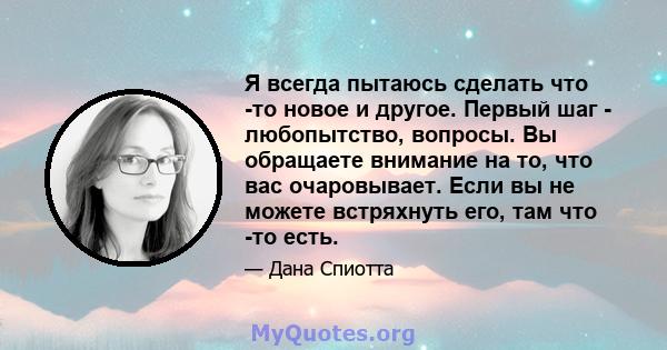 Я всегда пытаюсь сделать что -то новое и другое. Первый шаг - любопытство, вопросы. Вы обращаете внимание на то, что вас очаровывает. Если вы не можете встряхнуть его, там что -то есть.