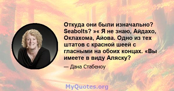 Откуда они были изначально? Seabolts? »« Я не знаю, Айдахо, Оклахома, Айова. Одно из тех штатов с красной шеей с гласными на обоих концах. «Вы имеете в виду Аляску?