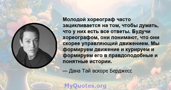 Молодой хореограф часто зацикливается на том, чтобы думать, что у них есть все ответы. Будучи хореографом, они понимают, что они скорее управляющий движением. Мы формируем движение и курируем и формируем его в