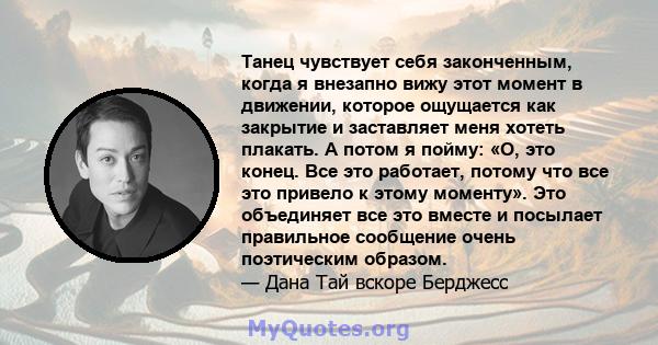 Танец чувствует себя законченным, когда я внезапно вижу этот момент в движении, которое ощущается как закрытие и заставляет меня хотеть плакать. А потом я пойму: «О, это конец. Все это работает, потому что все это