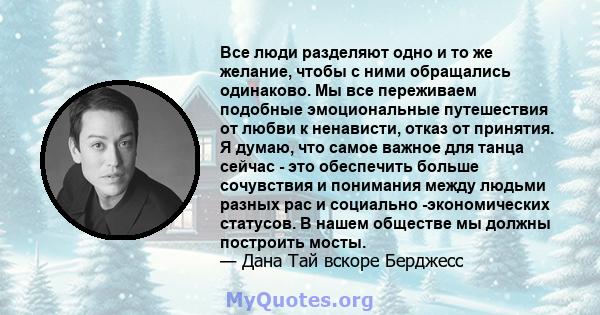 Все люди разделяют одно и то же желание, чтобы с ними обращались одинаково. Мы все переживаем подобные эмоциональные путешествия от любви к ненависти, отказ от принятия. Я думаю, что самое важное для танца сейчас - это