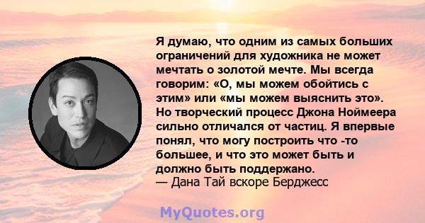 Я думаю, что одним из самых больших ограничений для художника не может мечтать о золотой мечте. Мы всегда говорим: «О, мы можем обойтись с этим» или «мы можем выяснить это». Но творческий процесс Джона Ноймеера сильно