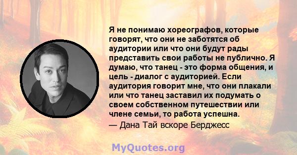 Я не понимаю хореографов, которые говорят, что они не заботятся об аудитории или что они будут рады представить свои работы не публично. Я думаю, что танец - это форма общения, и цель - диалог с аудиторией. Если