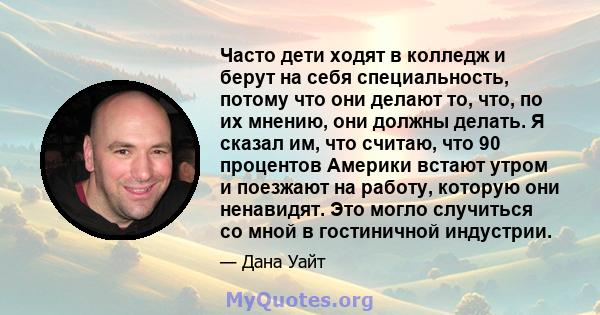 Часто дети ходят в колледж и берут на себя специальность, потому что они делают то, что, по их мнению, они должны делать. Я сказал им, что считаю, что 90 процентов Америки встают утром и поезжают на работу, которую они