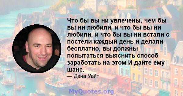 Что бы вы ни увлечены, чем бы вы ни любили, и что бы вы ни любили, и что бы вы ни встали с постели каждый день и делали бесплатно, вы должны попытаться выяснить способ заработать на этом И дайте ему шанс.