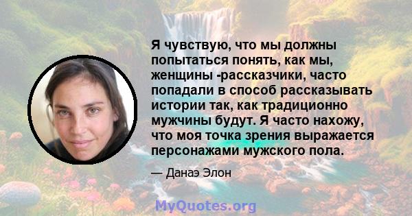 Я чувствую, что мы должны попытаться понять, как мы, женщины -рассказчики, часто попадали в способ рассказывать истории так, как традиционно мужчины будут. Я часто нахожу, что моя точка зрения выражается персонажами