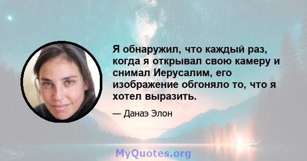 Я обнаружил, что каждый раз, когда я открывал свою камеру и снимал Иерусалим, его изображение обгоняло то, что я хотел выразить.