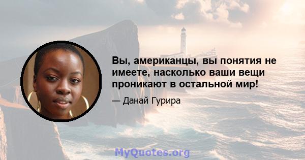 Вы, американцы, вы понятия не имеете, насколько ваши вещи проникают в остальной мир!