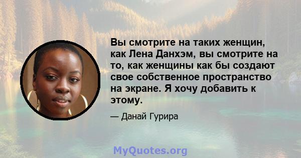 Вы смотрите на таких женщин, как Лена Данхэм, вы смотрите на то, как женщины как бы создают свое собственное пространство на экране. Я хочу добавить к этому.