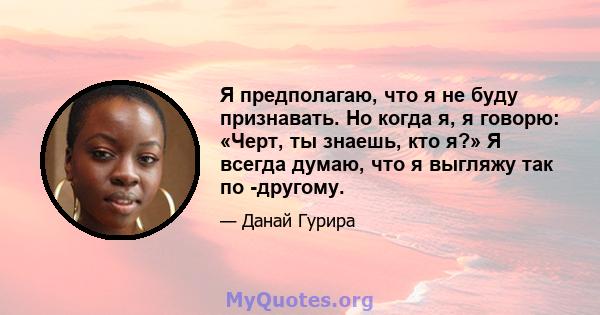 Я предполагаю, что я не буду признавать. Но когда я, я говорю: «Черт, ты знаешь, кто я?» Я всегда думаю, что я выгляжу так по -другому.