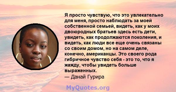 Я просто чувствую, что это увлекательно для меня, просто наблюдать за моей собственной семьей, видеть, как у моих двоюродных братьев здесь есть дети, увидеть, как продолжаются поколения, и видеть, как люди все еще очень 