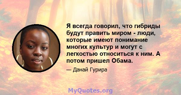 Я всегда говорил, что гибриды будут править миром - люди, которые имеют понимание многих культур и могут с легкостью относиться к ним. А потом пришел Обама.