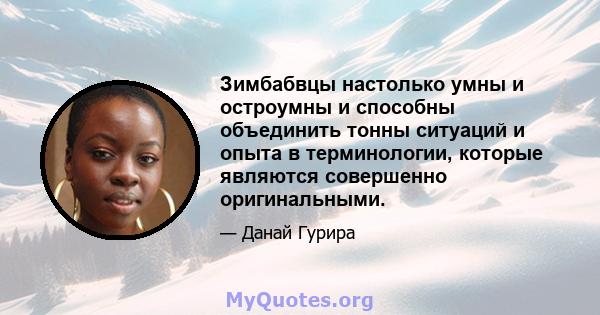 Зимбабвцы настолько умны и остроумны и способны объединить тонны ситуаций и опыта в терминологии, которые являются совершенно оригинальными.