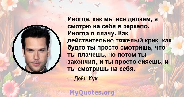 Иногда, как мы все делаем, я смотрю на себя в зеркало. Иногда я плачу. Как действительно тяжелый крик, как будто ты просто смотришь, что ты плачешь, но потом ты закончил, и ты просто сияешь, и ты смотришь на себя.