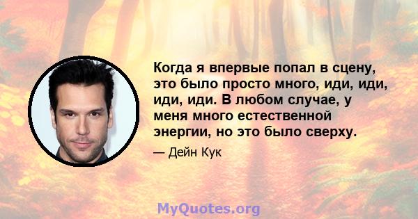 Когда я впервые попал в сцену, это было просто много, иди, иди, иди, иди. В любом случае, у меня много естественной энергии, но это было сверху.