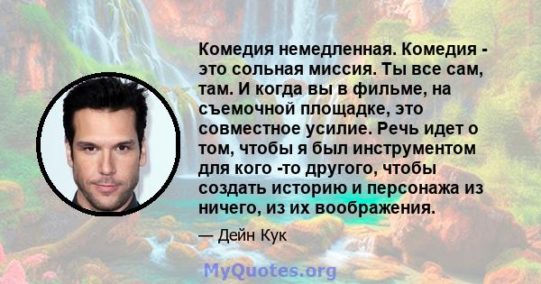 Комедия немедленная. Комедия - это сольная миссия. Ты все сам, там. И когда вы в фильме, на съемочной площадке, это совместное усилие. Речь идет о том, чтобы я был инструментом для кого -то другого, чтобы создать