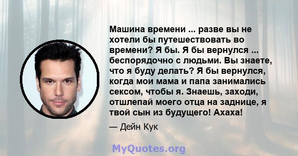 Машина времени ... разве вы не хотели бы путешествовать во времени? Я бы. Я бы вернулся ... беспорядочно с людьми. Вы знаете, что я буду делать? Я бы вернулся, когда мои мама и папа занимались сексом, чтобы я. Знаешь,