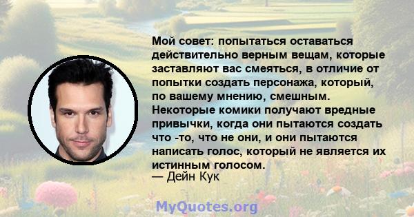 Мой совет: попытаться оставаться действительно верным вещам, которые заставляют вас смеяться, в отличие от попытки создать персонажа, который, по вашему мнению, смешным. Некоторые комики получают вредные привычки, когда 