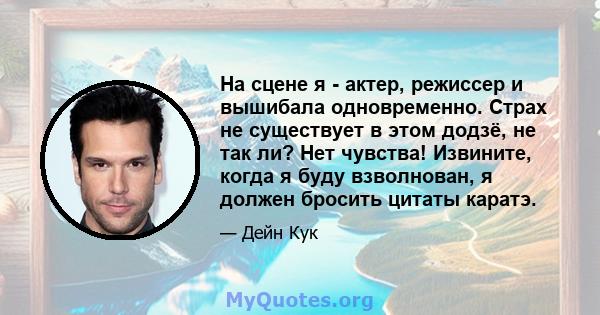 На сцене я - актер, режиссер и вышибала одновременно. Страх не существует в этом додзё, не так ли? Нет чувства! Извините, когда я буду взволнован, я должен бросить цитаты каратэ.