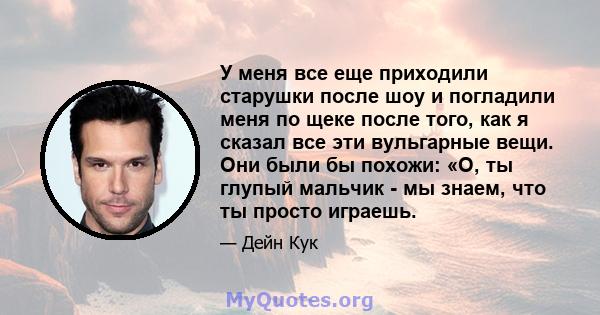 У меня все еще приходили старушки после шоу и погладили меня по щеке после того, как я сказал все эти вульгарные вещи. Они были бы похожи: «О, ты глупый мальчик - мы знаем, что ты просто играешь.