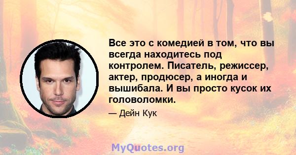 Все это с комедией в том, что вы всегда находитесь под контролем. Писатель, режиссер, актер, продюсер, а иногда и вышибала. И вы просто кусок их головоломки.