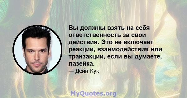 Вы должны взять на себя ответственность за свои действия. Это не включает реакции, взаимодействия или транзакции, если вы думаете, лазейка.