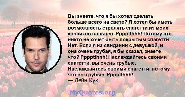 Вы знаете, что я бы хотел сделать больше всего на свете? Я хотел бы иметь возможность стрелять спагетти из моих кончиков пальцев. Pppptthhh! Потому что никто не хочет быть покрытым спагетти. Нет. Если я на свидании с