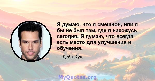 Я думаю, что я смешной, или я бы не был там, где я нахожусь сегодня. Я думаю, что всегда есть место для улучшения и обучения.