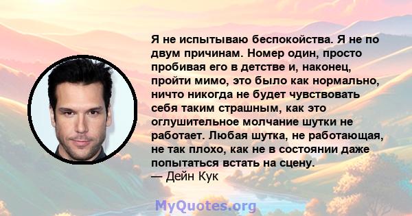 Я не испытываю беспокойства. Я не по двум причинам. Номер один, просто пробивая его в детстве и, наконец, пройти мимо, это было как нормально, ничто никогда не будет чувствовать себя таким страшным, как это