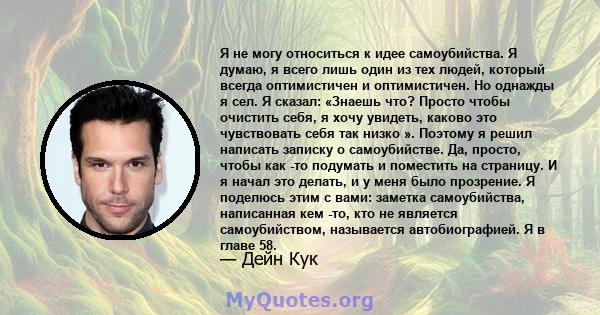 Я не могу относиться к идее самоубийства. Я думаю, я всего лишь один из тех людей, который всегда оптимистичен и оптимистичен. Но однажды я сел. Я сказал: «Знаешь что? Просто чтобы очистить себя, я хочу увидеть, каково