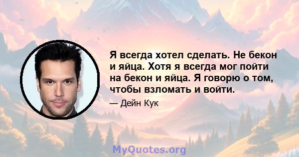 Я всегда хотел сделать. Не бекон и яйца. Хотя я всегда мог пойти на бекон и яйца. Я говорю о том, чтобы взломать и войти.